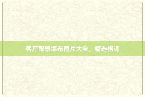 客厅配景墙布图片大全，精选格调